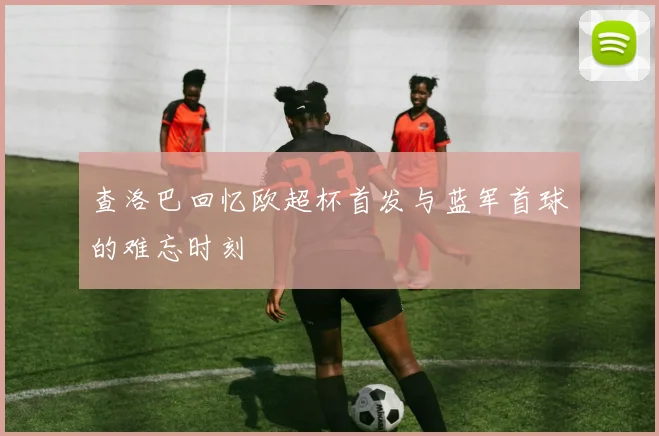 查洛巴回忆欧超杯首发与蓝军首球的难忘时刻
