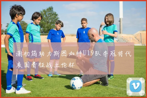 谢初筠助力斯图加特U19队夺冠将代表国青征战土伦杯