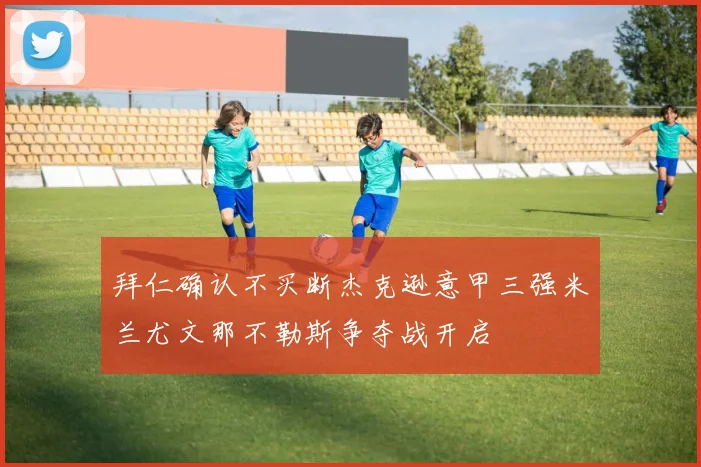 拜仁确认不买断杰克逊意甲三强米兰尤文那不勒斯争夺战开启