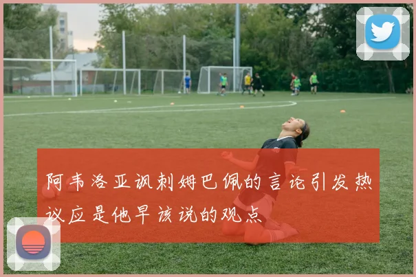 阿韦洛亚讽刺姆巴佩的言论引发热议应是他早该说的观点