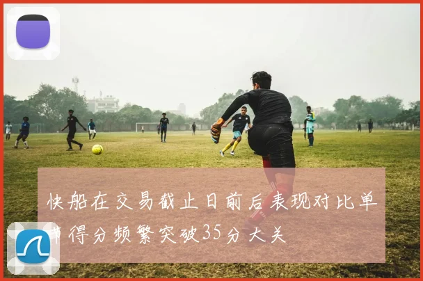 快船在交易截止日前后表现对比单节得分频繁突破35分大关