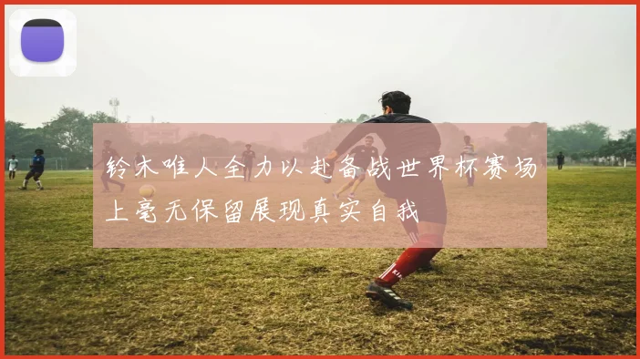铃木唯人全力以赴备战世界杯赛场上毫无保留展现真实自我