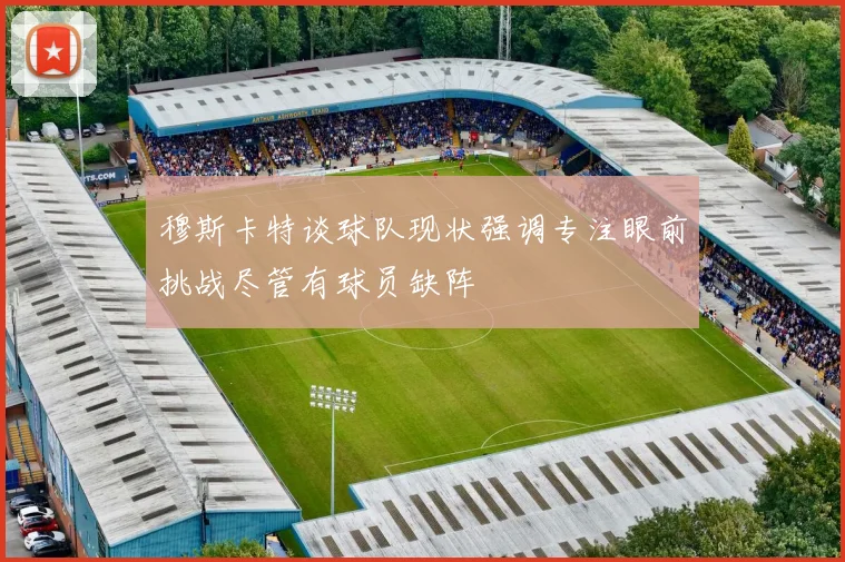 穆斯卡特谈球队现状强调专注眼前挑战尽管有球员缺阵
