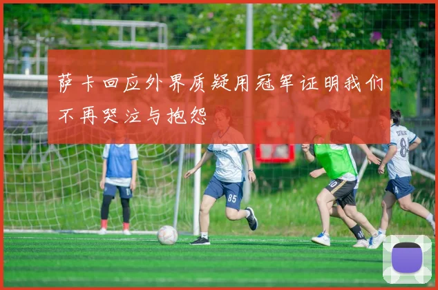 萨卡回应外界质疑用冠军证明我们不再哭泣与抱怨