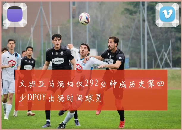 文班亚马场均仅292分钟成历史第四少DPOY出场时间球员