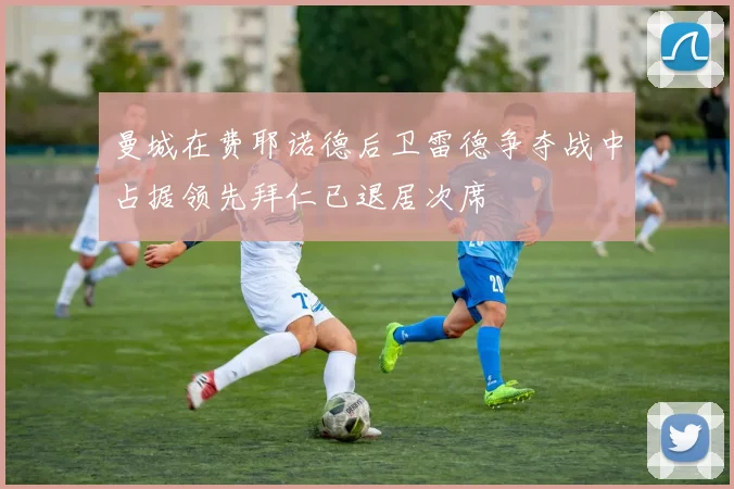 曼城在费耶诺德后卫雷德争夺战中占据领先拜仁已退居次席