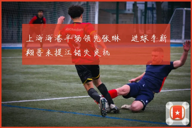 上海海港半场领先张琳芃进球李新翔吾米提江错失良机