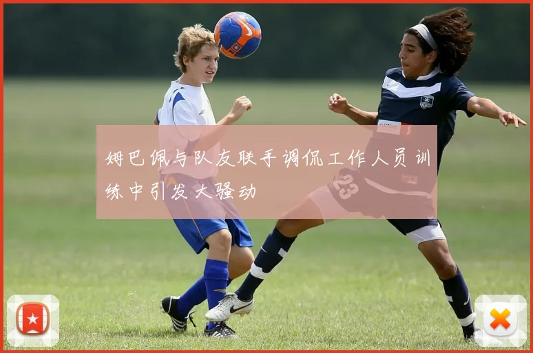 姆巴佩与队友联手调侃工作人员训练中引发大骚动