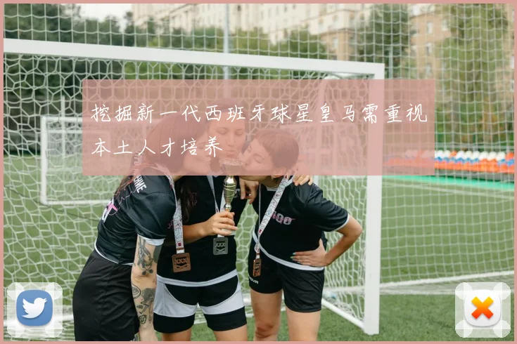 挖掘新一代西班牙球星皇马需重视本土人才培养