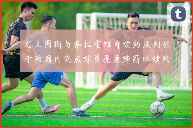 尤文图斯与弗拉霍维奇续约谈判将于两周内完成球员愿意降薪以续约