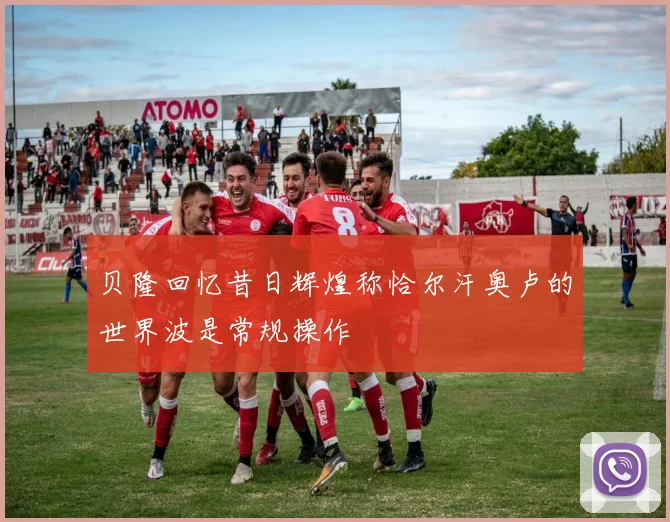 贝隆回忆昔日辉煌称恰尔汗奥卢的世界波是常规操作