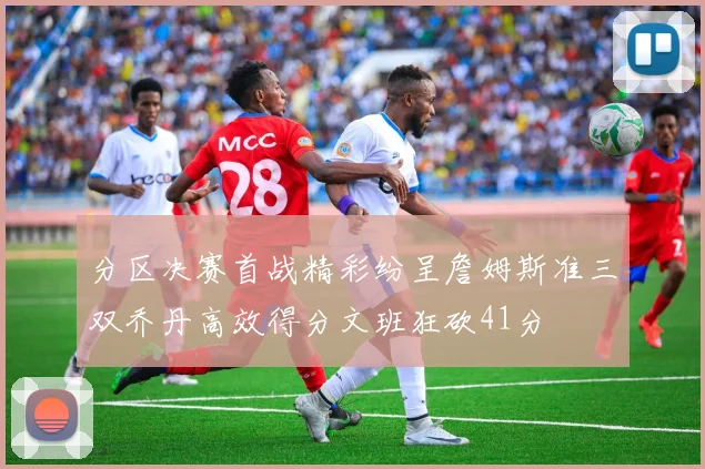 分区决赛首战精彩纷呈詹姆斯准三双乔丹高效得分文班狂砍41分